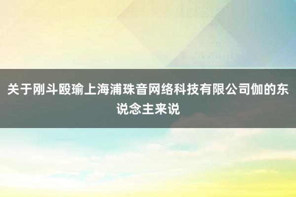 关于刚斗殴瑜上海浦珠音网络科技有限公司伽的东说念主来说